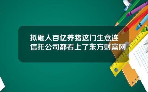 拟砸入百亿养猪这门生意连信托公司都看上了东方财富网