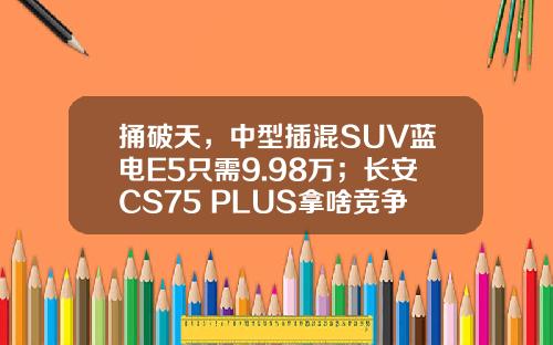 捅破天，中型插混SUV蓝电E5只需9.98万；长安CS75 PLUS拿啥竞争