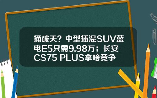 捅破天？中型插混SUV蓝电E5只需9.98万；长安CS75 PLUS拿啥竞争