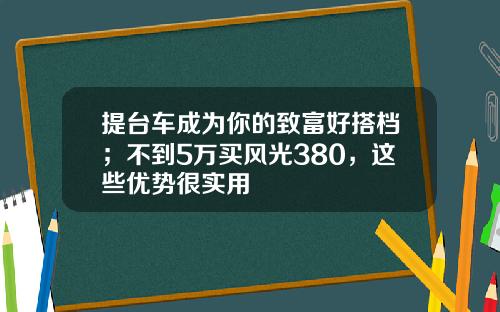 提台车成为你的致富好搭档；不到5万买风光380，这些优势很实用