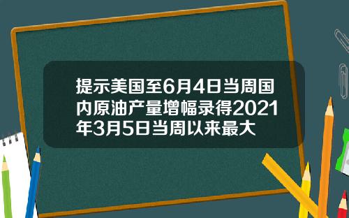 提示美国至6月4日当周国内原油产量增幅录得2021年3月5日当周以来最大