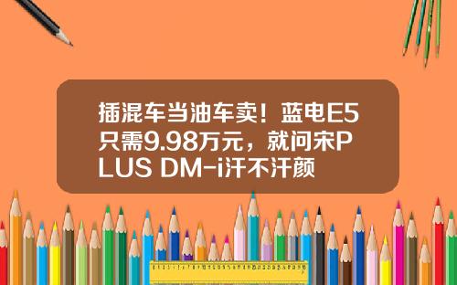 插混车当油车卖！蓝电E5只需9.98万元，就问宋PLUS DM-i汗不汗颜