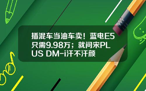 插混车当油车卖！蓝电E5只需9.98万；就问宋PLUS DM-i汗不汗颜