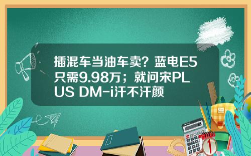 插混车当油车卖？蓝电E5只需9.98万；就问宋PLUS DM-i汗不汗颜