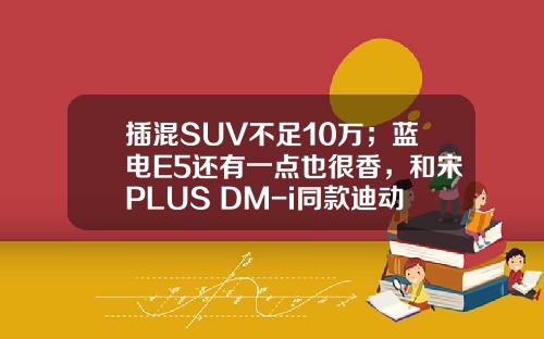 插混SUV不足10万；蓝电E5还有一点也很香，和宋PLUS DM-i同款迪动力