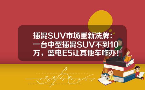 插混SUV市场重新洗牌：一台中型插混SUV不到10万，蓝电E5让其他车咋办！