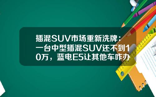 插混SUV市场重新洗牌：一台中型插混SUV还不到10万，蓝电E5让其他车咋办！