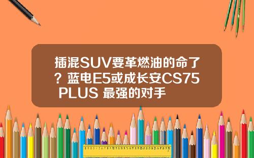 插混SUV要革燃油的命了？蓝电E5或成长安CS75 PLUS 最强的对手