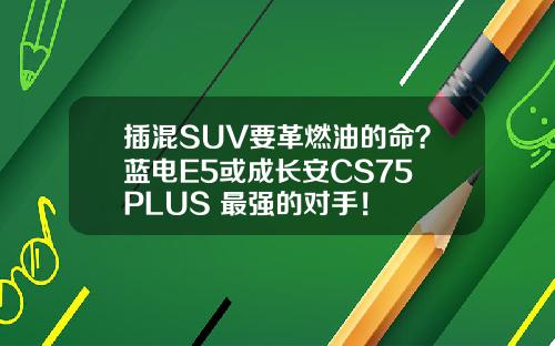 插混SUV要革燃油的命？蓝电E5或成长安CS75 PLUS 最强的对手！