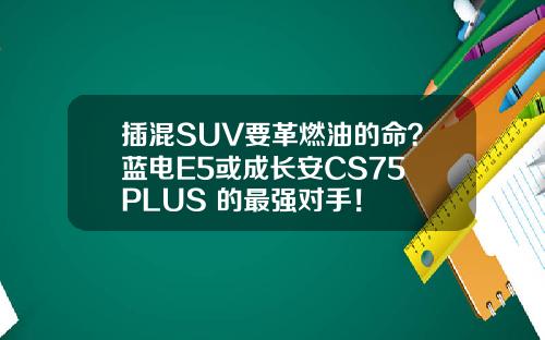 插混SUV要革燃油的命？蓝电E5或成长安CS75 PLUS 的最强对手！