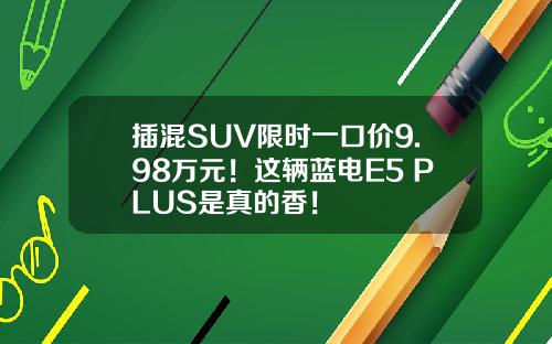 插混SUV限时一口价9.98万元！这辆蓝电E5 PLUS是真的香！