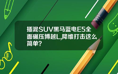 插混SUV黑马蓝电E5全面碾压博越L,降维打击这么简单？