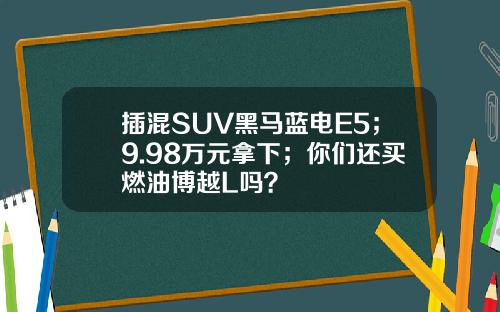 插混SUV黑马蓝电E5；9.98万元拿下；你们还买燃油博越L吗？