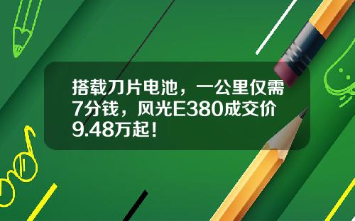 搭载刀片电池，一公里仅需7分钱，风光E380成交价9.48万起！