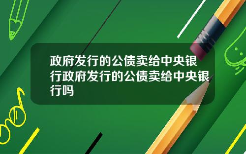 政府发行的公债卖给中央银行政府发行的公债卖给中央银行吗