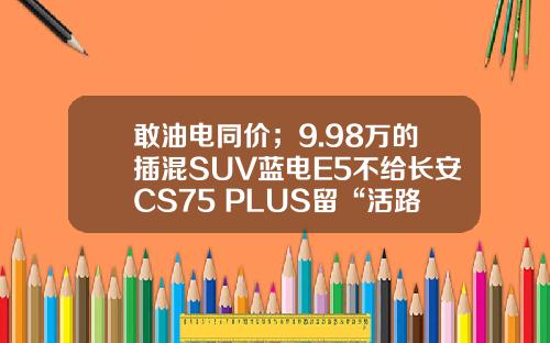 敢油电同价；9.98万的插混SUV蓝电E5不给长安CS75 PLUS留“活路”