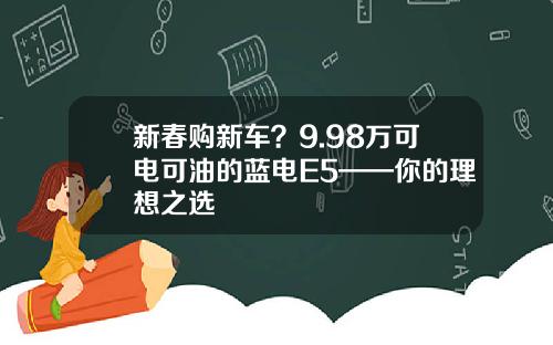 新春购新车？9.98万可电可油的蓝电E5——你的理想之选