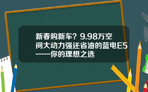 新春购新车？9.98万空间大动力强还省油的蓝电E5——你的理想之选
