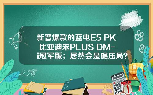新晋爆款的蓝电E5 PK 比亚迪宋PLUS DM-i冠军版；居然会是碾压局？