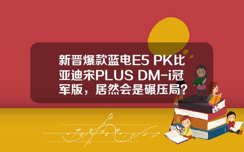 新晋爆款蓝电E5 PK比亚迪宋PLUS DM-i冠军版，居然会是碾压局？