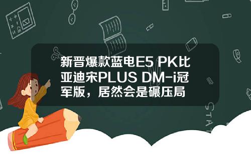 新晋爆款蓝电E5 PK比亚迪宋PLUS DM-i冠军版，居然会是碾压局