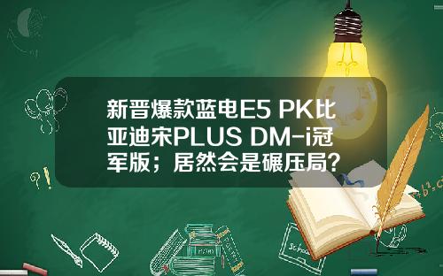 新晋爆款蓝电E5 PK比亚迪宋PLUS DM-i冠军版；居然会是碾压局？