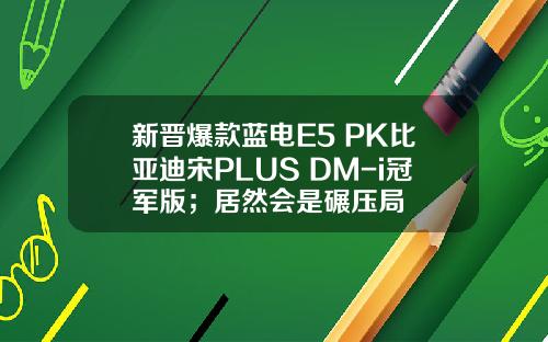 新晋爆款蓝电E5 PK比亚迪宋PLUS DM-i冠军版；居然会是碾压局