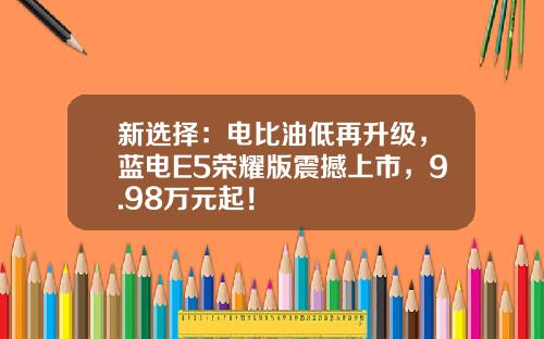 新选择：电比油低再升级，蓝电E5荣耀版震撼上市，9.98万元起！