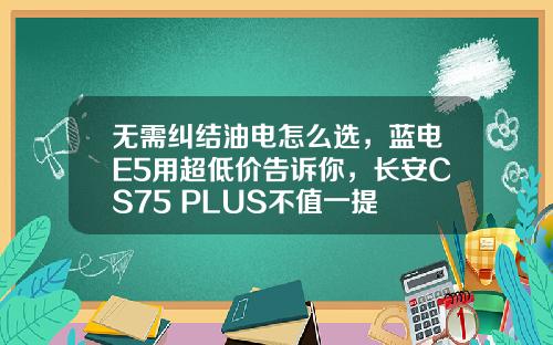 无需纠结油电怎么选，蓝电E5用超低价告诉你，长安CS75 PLUS不值一提