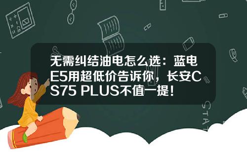 无需纠结油电怎么选：蓝电E5用超低价告诉你，长安CS75 PLUS不值一提！
