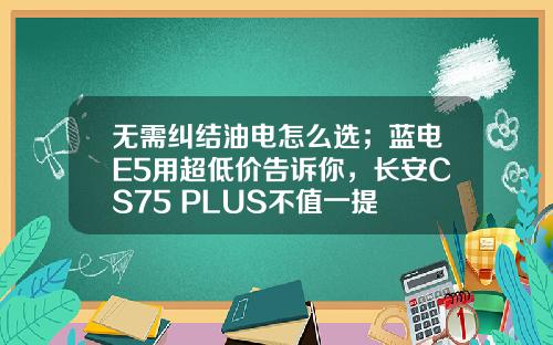 无需纠结油电怎么选；蓝电E5用超低价告诉你，长安CS75 PLUS不值一提