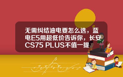 无需纠结油电要怎么选，蓝电E5用超低价告诉你，长安CS75 PLUS不值一提！