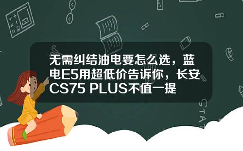 无需纠结油电要怎么选，蓝电E5用超低价告诉你，长安CS75 PLUS不值一提