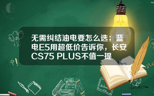 无需纠结油电要怎么选；蓝电E5用超低价告诉你，长安CS75 PLUS不值一提