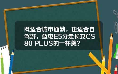 既适合城市通勤，也适合自驾游，蓝电E5分走长安CS80 PLUS的一杯羹？