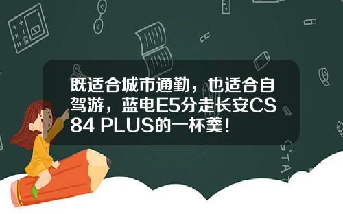 既适合城市通勤，也适合自驾游，蓝电E5分走长安CS84 PLUS的一杯羹！