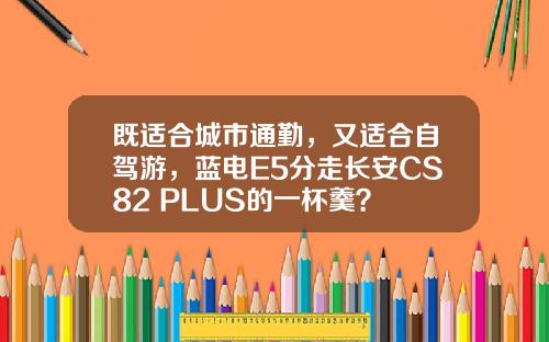 既适合城市通勤，又适合自驾游，蓝电E5分走长安CS82 PLUS的一杯羹？