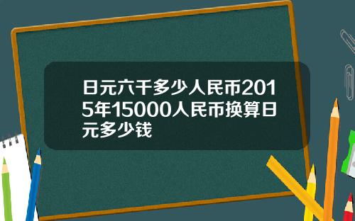 日元六千多少人民币2015年15000人民币换算日元多少钱