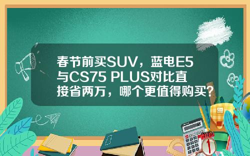 春节前买SUV，蓝电E5与CS75 PLUS对比直接省两万，哪个更值得购买？