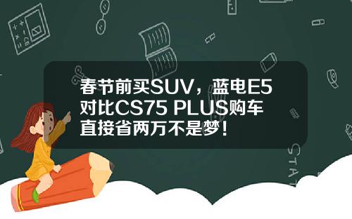 春节前买SUV，蓝电E5对比CS75 PLUS购车直接省两万不是梦！