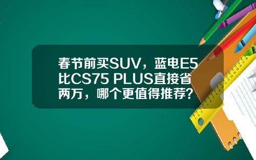 春节前买SUV，蓝电E5比CS75 PLUS直接省两万，哪个更值得推荐？