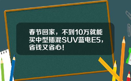 春节回家，不到10万就能买中型插混SUV蓝电E5，省钱又省心！