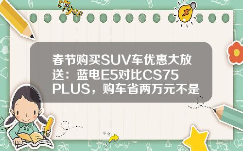 春节购买SUV车优惠大放送：蓝电E5对比CS75 PLUS，购车省两万元不是梦！