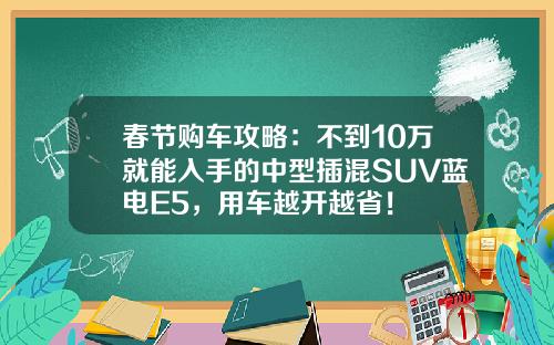 春节购车攻略：不到10万就能入手的中型插混SUV蓝电E5，用车越开越省！