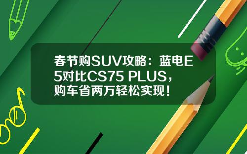 春节购SUV攻略：蓝电E5对比CS75 PLUS，购车省两万轻松实现！