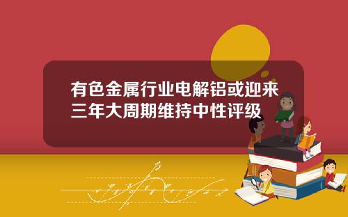 有色金属行业电解铝或迎来三年大周期维持中性评级