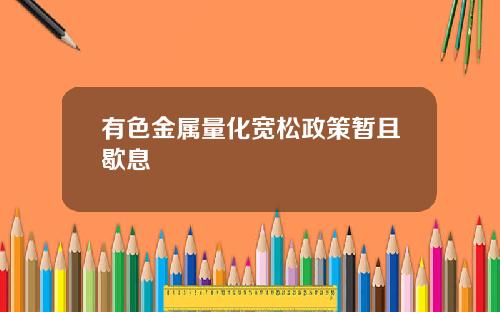 有色金属量化宽松政策暂且歇息