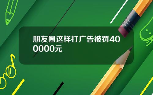 朋友圈这样打广告被罚400000元