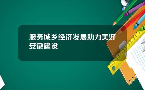 服务城乡经济发展助力美好安徽建设