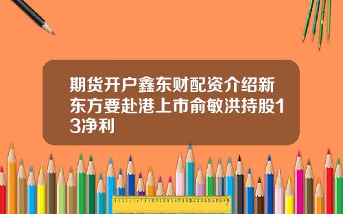 期货开户鑫东财配资介绍新东方要赴港上市俞敏洪持股13净利
